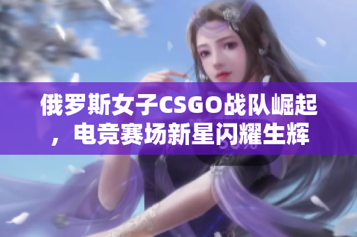 俄罗斯女子CSGO战队崛起，电竞赛场新星闪耀生辉