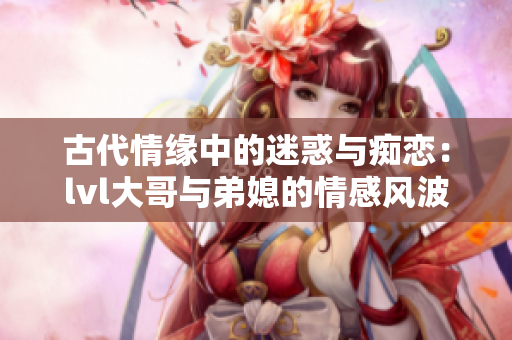 古代情缘中的迷惑与痴恋：lvl大哥与弟媳的情感风波