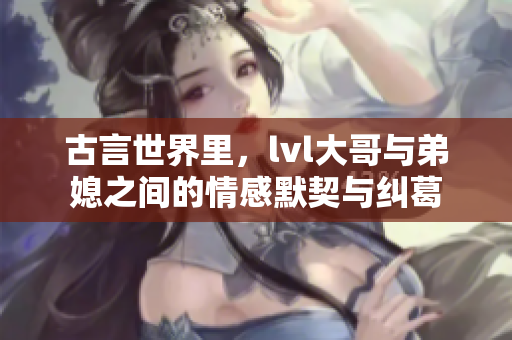 古言世界里，lvl大哥与弟媳之间的情感默契与纠葛