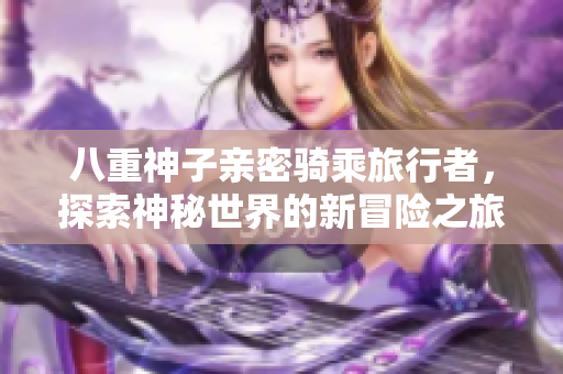 八重神子亲密骑乘旅行者，探索神秘世界的新冒险之旅