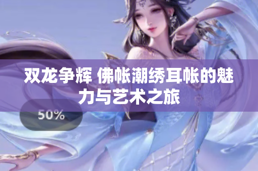 双龙争辉 佛帐潮绣耳帐的魅力与艺术之旅