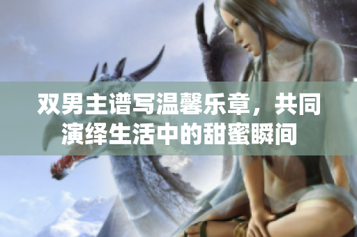 双男主谱写温馨乐章，共同演绎生活中的甜蜜瞬间