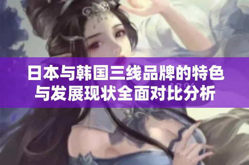 日本与韩国三线品牌的特色与发展现状全面对比分析