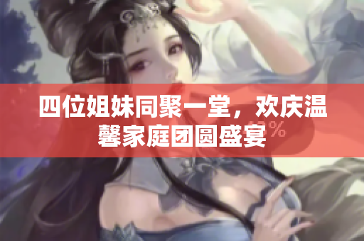 四位姐妹同聚一堂，欢庆温馨家庭团圆盛宴