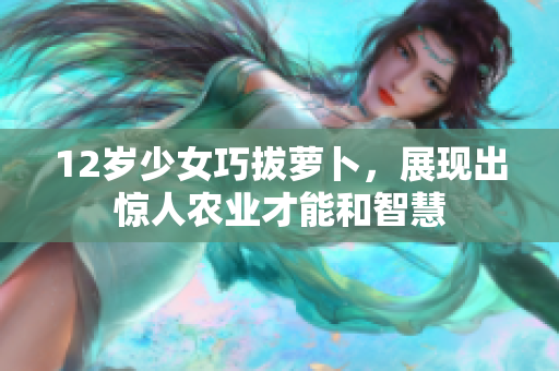 12岁少女巧拔萝卜，展现出惊人农业才能和智慧