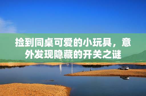 捡到同桌可爱的小玩具，意外发现隐藏的开关之谜
