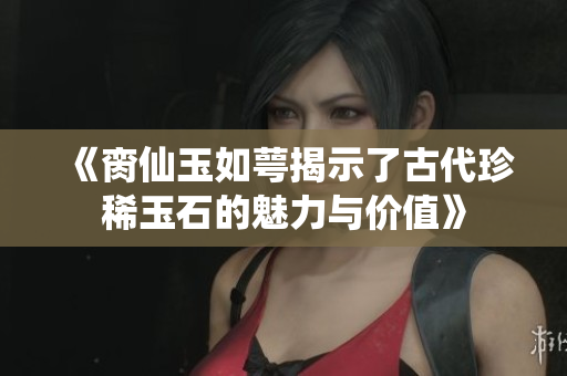 《脔仙玉如萼揭示了古代珍稀玉石的魅力与价值》