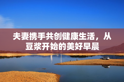 夫妻携手共创健康生活，从豆浆开始的美好早晨