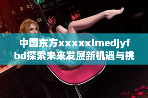 中国东方xxxxxlmedjyfbd探索未来发展新机遇与挑战