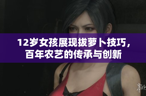 12岁女孩展现拔萝卜技巧，百年农艺的传承与创新