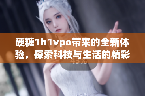 硬糖1h1vpo带来的全新体验，探索科技与生活的精彩融合 