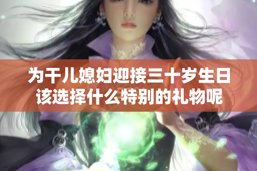 为干儿媳妇迎接三十岁生日该选择什么特别的礼物呢