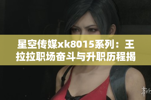 星空传媒xk8015系列：王拉拉职场奋斗与升职历程揭秘