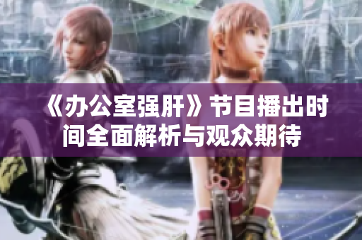 《办公室强肝》节目播出时间全面解析与观众期待