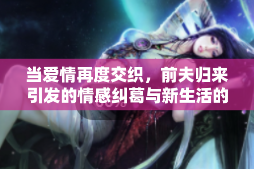 当爱情再度交织，前夫归来引发的情感纠葛与新生活的抉择