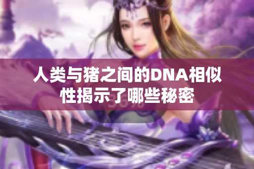 人类与猪之间的DNA相似性揭示了哪些秘密