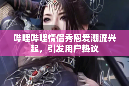 哔哩哔哩情侣秀恩爱潮流兴起，引发用户热议