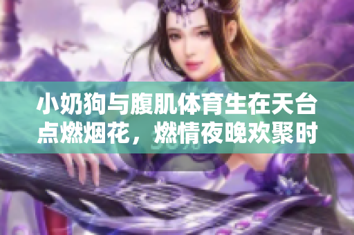 小奶狗与腹肌体育生在天台点燃烟花，燃情夜晚欢聚时光