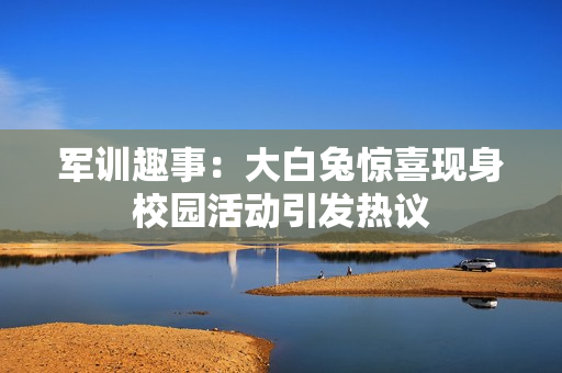 军训趣事：大白兔惊喜现身校园活动引发热议