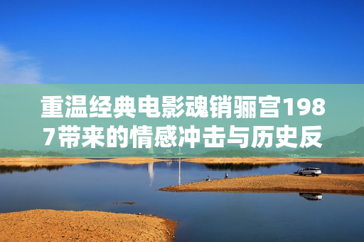 重温经典电影魂销骊宫1987带来的情感冲击与历史反思