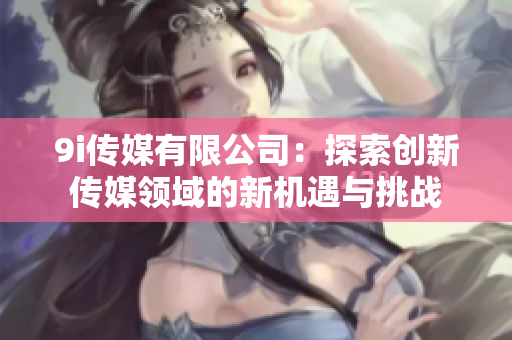 9i传媒有限公司：探索创新传媒领域的新机遇与挑战