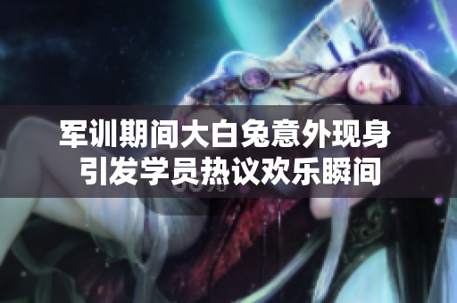 军训期间大白兔意外现身 引发学员热议欢乐瞬间