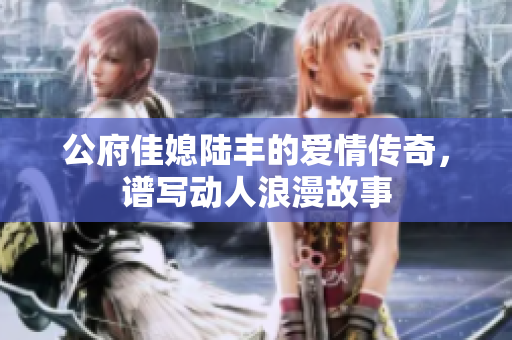 公府佳媳陆丰的爱情传奇，谱写动人浪漫故事