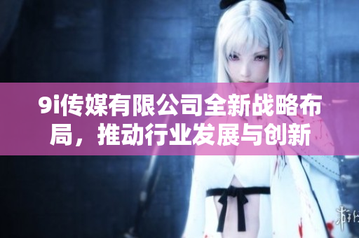 9i传媒有限公司全新战略布局，推动行业发展与创新