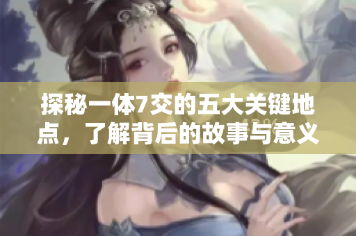 探秘一体7交的五大关键地点，了解背后的故事与意义