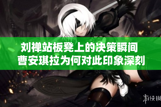 刘禅站板凳上的决策瞬间 曹安琪拉为何对此印象深刻