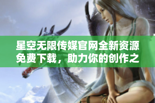 星空无限传媒官网全新资源免费下载，助力你的创作之旅