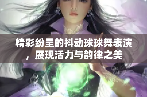 精彩纷呈的抖动球球舞表演，展现活力与韵律之美