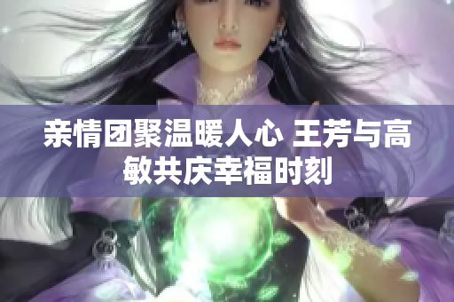 亲情团聚温暖人心 王芳与高敏共庆幸福时刻