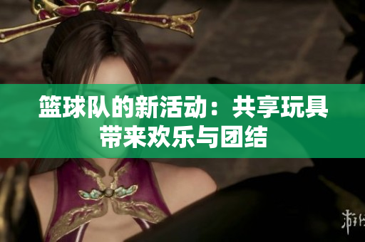 篮球队的新活动：共享玩具带来欢乐与团结