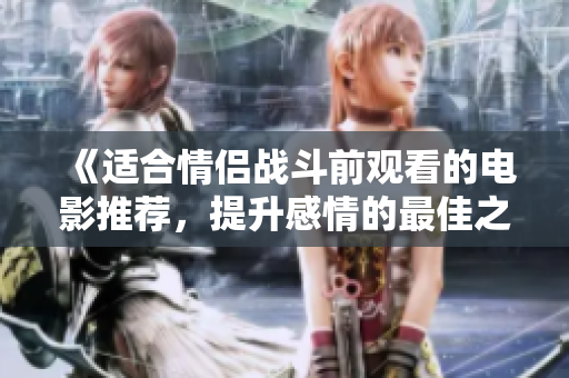 《适合情侣战斗前观看的电影推荐，提升感情的最佳之选》