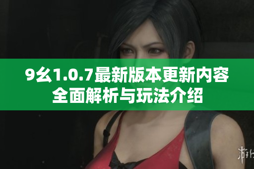 9幺1.0.7最新版本更新内容全面解析与玩法介绍