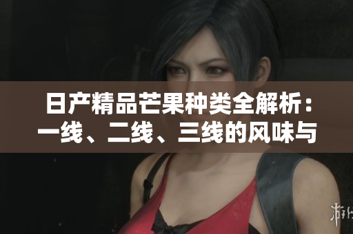 日产精品芒果种类全解析：一线、二线、三线的风味与特色
