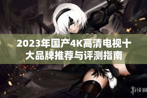 2023年国产4K高清电视十大品牌推荐与评测指南