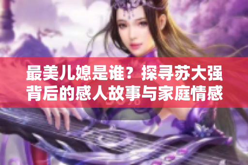 最美儿媳是谁？探寻苏大强背后的感人故事与家庭情感