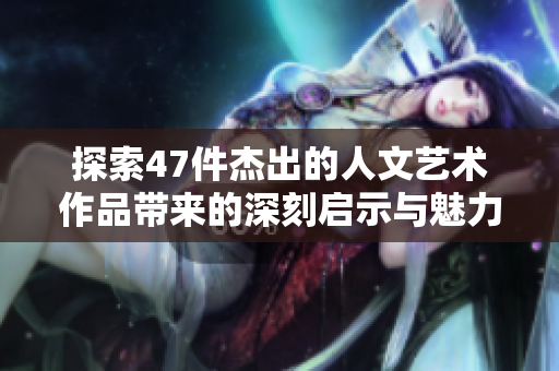 探索47件杰出的人文艺术作品带来的深刻启示与魅力