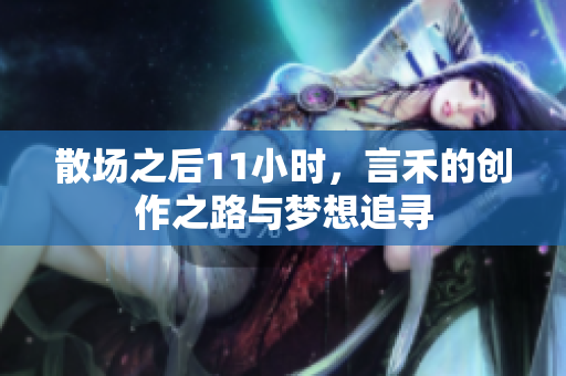 散场之后11小时，言禾的创作之路与梦想追寻