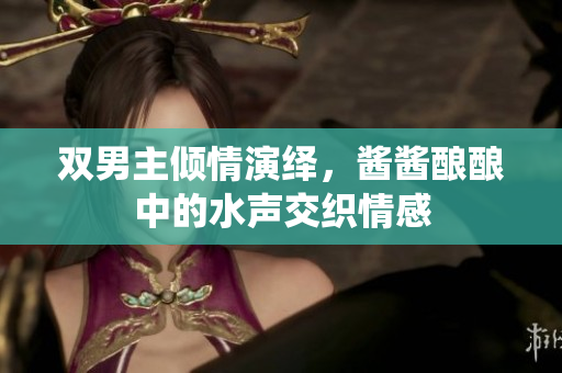 双男主倾情演绎，酱酱酿酿中的水声交织情感