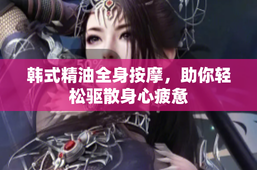 韩式精油全身按摩，助你轻松驱散身心疲惫