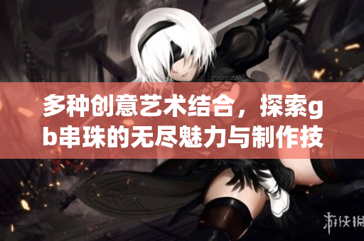 多种创意艺术结合，探索gb串珠的无尽魅力与制作技巧