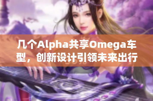 几个Alpha共享Omega车型，创新设计引领未来出行趋势
