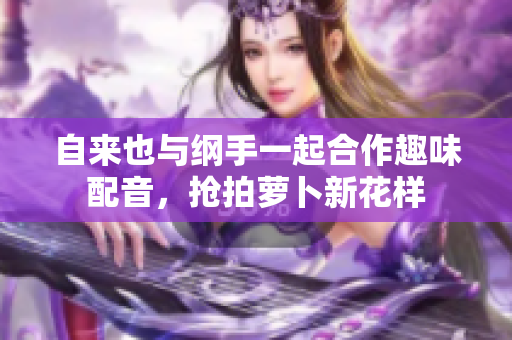 自来也与纲手一起合作趣味配音，抢拍萝卜新花样