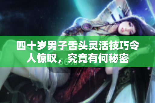 四十岁男子舌头灵活技巧令人惊叹，究竟有何秘密