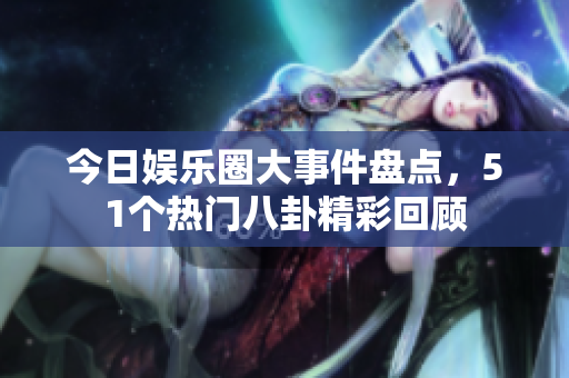 今日娱乐圈大事件盘点，51个热门八卦精彩回顾