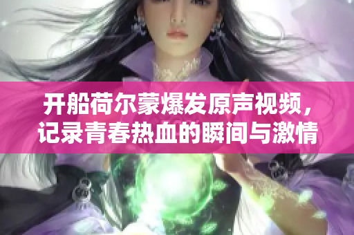 开船荷尔蒙爆发原声视频，记录青春热血的瞬间与激情