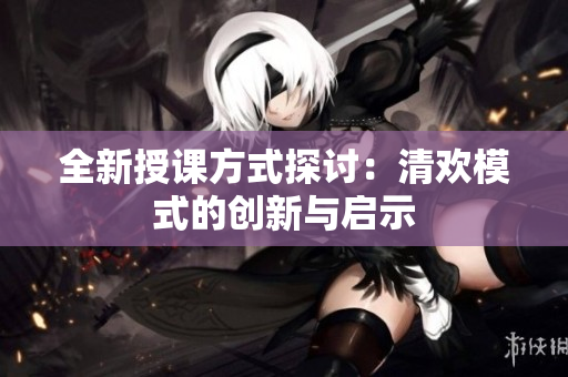全新授课方式探讨：清欢模式的创新与启示
